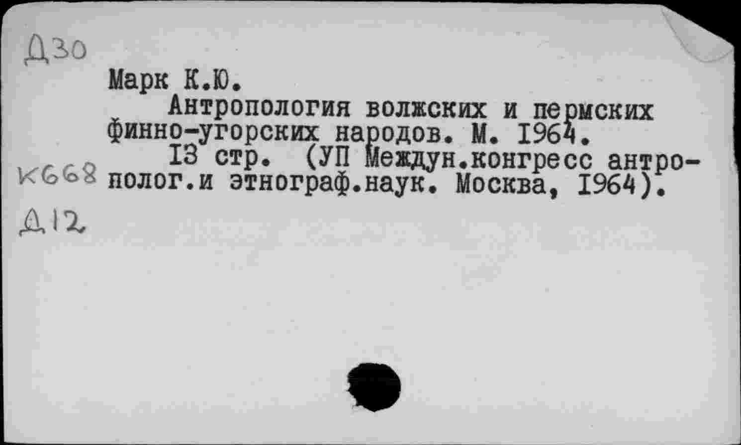 ﻿ДіО
Марк К.Ю.
Антропология волжских и пермских финно-угорских народов. М. 1964.
13 стр. (УП Междун.конгресс антро KG<o* полог.и этнограф.наук. Москва, 1964).